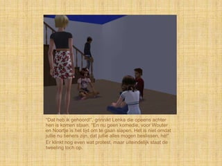 “Dat heb ik gehoord!”, grinnikt Lenka die opeens achter
hen is komen staan, “En nu geen komedie, voor Wouter
en Noortje is het tijd om te gaan slapen. Het is niet omdat
jullie nu tieners zijn, dat jullie alles mogen beslissen, hé!”
Er klinkt nog even wat protest, maar uiteindelijk staat de
tweeling toch op.
 