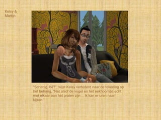 Kelsy &
Martijn




          “Schattig, hé?”, wijst Kelsy vertederd naar de tekening op
          het behang, “Net alsof de vogel en het eekhoorntje echt
          met elkaar aan het praten zijn… ik kan er uren naar
          kijken.”
 