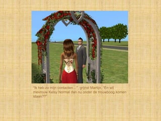 “Ik heb zo mijn contacten…”, grijnst Martijn, “En wil
mevrouw Kelsy Normal dan nu onder de trouwboog komen
staan??”
 
