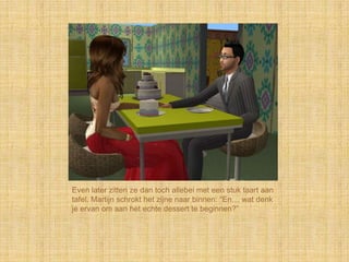 Even later zitten ze dan toch allebei met een stuk taart aan
tafel. Martijn schrokt het zijne naar binnen: “En… wat denk
je ervan om aan het echte dessert te beginnen?”
 