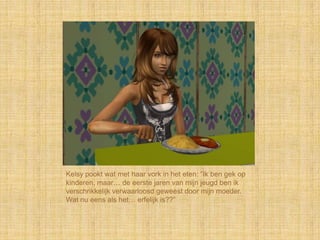 Kelsy pookt wat met haar vork in het eten: “Ik ben gek op
kinderen, maar… de eerste jaren van mijn jeugd ben ik
verschrikkelijk verwaarloosd geweest door mijn moeder.
Wat nu eens als het… erfelijk is??”
 