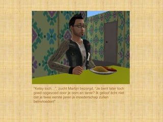 “Kelsy toch…”, zucht Martijn bezorgd, “Je bent later toch
goed opgevoed door je oom en tante? Ik geloof écht niet
dat je twee eerste jaren je moederschap zullen
beïnvloeden!”
 