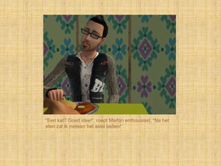 “Een kat? Goed idee!”, roept Martijn enthousiast, “Na het
eten zal ik meteen het asiel bellen!”
 