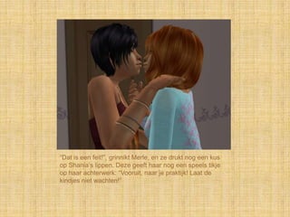 “Dat is een feit!”, grinnikt Merle, en ze drukt nog een kus
op Shania‟s lippen. Deze geeft haar nog een speels tikje
op haar achterwerk: “Vooruit, naar je praktijk! Laat de
kindjes niet wachten!”
 