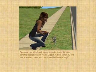 Een paar uur later knielt Kelsy vertederd neer bij een
schattig poesje: “Hallo, kleine Ziggy! Jij bent vanaf nu ons
kleine kindje… ooh, wat ben jij een lief beestje zeg!”
 