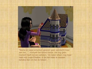 “Mama en papa schenken gewoon geen aandacht meer
aan me…”, mompelt het kleine meisje, dat nog geen
moment heeft durven opkijken, “Ze kijken alleen nog maar
naar mijn zusje Elisabet, ik lijk niet meer te bestaan,
behalve dan om hen te helpen…”
 