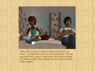 “Maar daar kunnen Franka en Basil toch niets aan
doen?”, vraagt Mare met een dun stemmetje, “Ze zijn
nog heel klein, maar ik weet zeker dat ze eens graag
een dikke knuffel of een flesje van hun mama zouden
willen krijgen.”
 