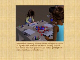 Wanneer de tweeling een make-over heeft gehad, gaan
ze bij Mare aan de tekentafel zitten. Afwezig luistert
het meisje naar hun gebrabbel. Ze had zo gehoopt dat
mama naar haar zou luisteren…
 