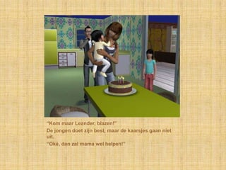 “Kom maar Leander, blazen!”
De jongen doet zijn best, maar de kaarsjes gaan niet
uit.
“Oké, dan zal mama wel helpen!”
 