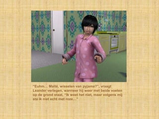 “Euhm… Maïté, wisselen van pyjama?”, vraagt
Leander verlegen, wanneer hij weer met beide voeten
op de grond staat, “Ik weet het niet, maar volgens mij
sta ik niet echt met roze…”
 