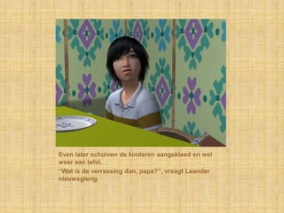 Even later schuiven de kinderen aangekleed en wel
weer aan tafel.
“Wat is de verrassing dan, papa?”, vraagt Leander
nieuwsgierig.
 
