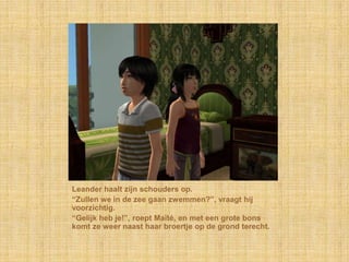 Leander haalt zijn schouders op.
“Zullen we in de zee gaan zwemmen?”, vraagt hij
voorzichtig.
“Gelijk heb je!”, roept Maïté, en met een grote bons
komt ze weer naast haar broertje op de grond terecht.
 