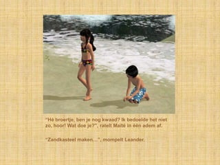“Hé broertje, ben je nog kwaad? Ik bedoelde het niet
zo, hoor! Wat doe je?”, ratelt Maïté in één adem af.

“Zandkasteel maken…”, mompelt Leander.
 