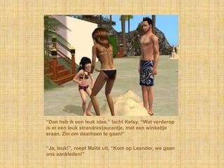 “Dan heb ik een leuk idee,” lacht Kelsy, “Wat verderop
is er een leuk strandrestaurantje, met een winkeltje
eraan. Zin om daarheen te gaan!”

“Ja, leuk!”, roept Maïté uit, “Kom op Leander, we gaan
ons aankleden!”
 