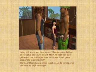 Kelsy rolt even met haar ogen: “Ben je zeker dat het
dit is wat je als souvenir wil, Maï? Je hebt tien euro
gekregen om spulletjes mee te kopen, ik wil geen
gezeur als je geld op is!”
Wanneer Maïté hevig knikt, loopt ze op de verkoper af
om naar de prijs te vragen.
 
