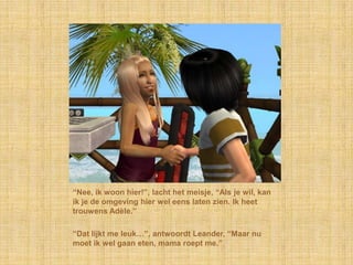 “Nee, ik woon hier!”, lacht het meisje, “Als je wil, kan
ik je de omgeving hier wel eens laten zien. Ik heet
trouwens Adèle.”

“Dat lijkt me leuk…”, antwoordt Leander, “Maar nu
moet ik wel gaan eten, mama roept me.”
 