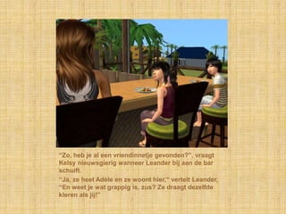 “Zo, heb je al een vriendinnetje gevonden?”, vraagt
Kelsy nieuwsgierig wanneer Leander bij aan de bar
schuift.
“Ja, ze heet Adèle en ze woont hier,” vertelt Leander,
“En weet je wat grappig is, zus? Ze draagt dezelfde
kleren als jij!”
 