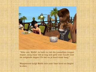 “Niks van, Maïté! Je hebt nu net die juweeltjes mogen
kopen, zorg maar dat je nog wat geld over houdt voor
de volgende dagen! En eet nu je bord maar leeg.”

Mopperend buigt Maïté zich over haar bord en begint
te eten.
 