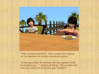 “Waar is papa eigenlijk?”, doet Leander een poging
om het gesprek een andere wending te geven.

“Ik heb geen idee, ik heb hem niet meer gezien sinds
we aankwamen…”, antwoordt Kelsy, “Als we klaar zijn
met eten, zullen we hem eens gaan zoeken!”
 
