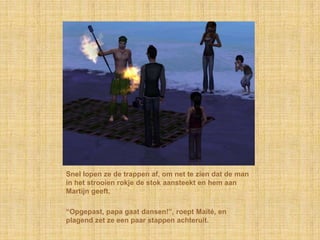 Snel lopen ze de trappen af, om net te zien dat de man
in het strooien rokje de stok aansteekt en hem aan
Martijn geeft.

“Opgepast, papa gaat dansen!”, roept Maïté, en
plagend zet ze een paar stappen achteruit.
 