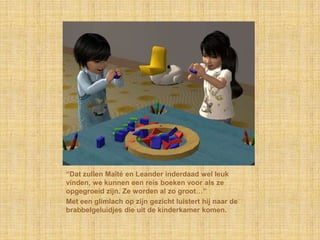 “Dat zullen Maïté en Leander inderdaad wel leuk
vinden, we kunnen een reis boeken voor als ze
opgegroeid zijn. Ze worden al zo groot…”
Met een glimlach op zijn gezicht luistert hij naar de
brabbelgeluidjes die uit de kinderkamer komen.
 