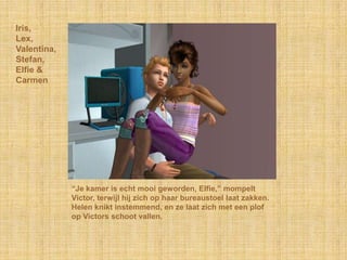 Iris,
Lex,
Valentina,
Stefan,
Elfie &
Carmen




             “Je kamer is echt mooi geworden, Elfie,” mompelt
             Victor, terwijl hij zich op haar bureaustoel laat zakken.
             Helen knikt instemmend, en ze laat zich met een plof
             op Victors schoot vallen.
 