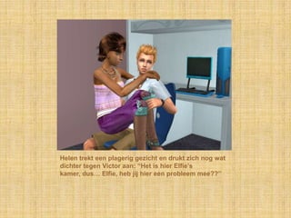 Helen trekt een plagerig gezicht en drukt zich nog wat
dichter tegen Victor aan: “Het is hier Elfie‟s
kamer, dus… Elfie, heb jij hier een probleem mee??”
 