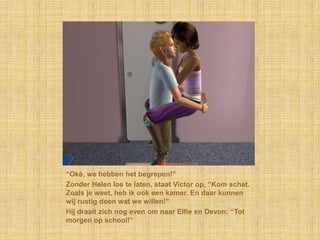 “Oké, we hebben het begrepen!”
Zonder Helen los te laten, staat Victor op, “Kom schat.
Zoals je weet, heb ik ook een kamer. En daar kunnen
wij rustig doen wat we willen!”
Hij draait zich nog even om naar Elfie en Devon: “Tot
morgen op school!”
 