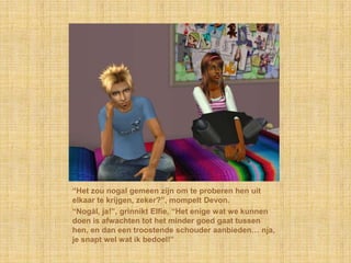 “Het zou nogal gemeen zijn om te proberen hen uit
elkaar te krijgen, zeker?”, mompelt Devon.
“Nogàl, ja!”, grinnikt Elfie, “Het enige wat we kunnen
doen is afwachten tot het minder goed gaat tussen
hen, en dan een troostende schouder aanbieden… nja,
je snapt wel wat ik bedoel!”
 