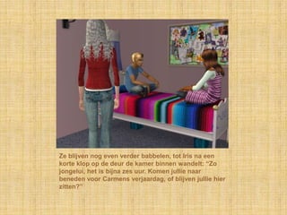Ze blijven nog even verder babbelen, tot Iris na een
korte klop op de deur de kamer binnen wandelt: “Zo
jongelui, het is bijna zes uur. Komen jullie naar
beneden voor Carmens verjaardag, of blijven jullie hier
zitten?”
 