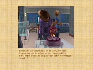 Beneden staat Valentina al bij de taart, met haar
jongste dochtertje in haar armen: “Moet je kijken
Elfie, het is alweer zo lang geleden dat ik hier met jou
stond…”
 