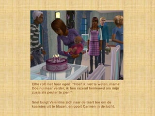 Elfie rolt met haar ogen: “Hoef ik niet te weten, mama!
Doe nu maar verder, ik ben razend benieuwd om mijn
zusje als peuter te zien!”

Snel buigt Valentina zich naar de taart toe om de
kaarsjes uit te blazen, en gooit Carmen in de lucht.
 