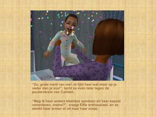 “Zo, grote meid van me! Je lijkt heel wat meer op je
vader dan je zus!”, lacht ze even later tegen de
peuterversie van Carmen.

“Mag ik haar andere kleertjes aandoen en haar kapsel
veranderen, mama?”, vraagt Elfie enthousiast, en ze
steekt haar armen al uit naar haar zusje.
 