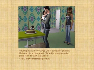 “Rustig maar, mevrouwtje Groot Lawaai!”, grinnikt
Kelsy op de achtergrond, “Of wil je misschien dat
papa je in de taart laat vallen!”
“Ja!”, antwoordt Maïté prompt.
 