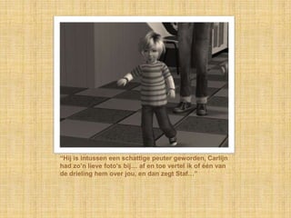 “Hij is intussen een schattige peuter geworden, Carlijn
had zo‟n lieve foto‟s bij… af en toe vertel ik of één van
de drieling hem over jou, en dan zegt Staf…”
 