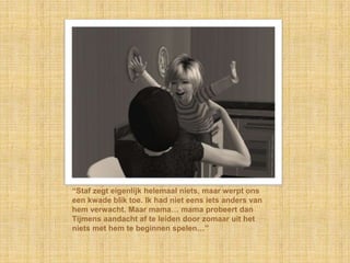 “Staf zegt eigenlijk helemaal niets, maar werpt ons
een kwade blik toe. Ik had niet eens iets anders van
hem verwacht. Maar mama… mama probeert dan
Tijmens aandacht af te leiden door zomaar uit het
niets met hem te beginnen spelen…”
 
