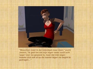 “Misschien moet ik dat inderdaad maar doen,” zucht
Jasmin, “Ik geef toe dat mijn eigen vader nooit echt
„papa‟ voor me geweest is, maar dat mijn eigen
moeder zich ook al op die manier tegen me begint te
gedragen…”
 