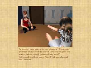 Ze forceert haar gezicht in een glimlach: “Even geen
zin meer om daarover te praten, laten we het over iets
anders hebben: ga jij vanavond nog weg?”
Katrien rolt met haar ogen: “Ja, ik heb een afspraak
met Clarence.”
 