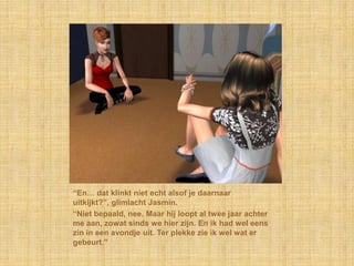 “En… dat klinkt niet echt alsof je daarnaar
uitkijkt?”, glimlacht Jasmin.
“Niet bepaald, nee. Maar hij loopt al twee jaar achter
me aan, zowat sinds we hier zijn. En ik had wel eens
zin in een avondje uit. Ter plekke zie ik wel wat er
gebeurt.”
 