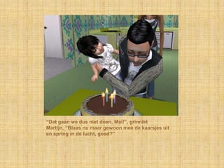 “Dat gaan we dus níet doen, Maï!”, grinnikt
Martijn, “Blaas nu maar gewoon mee de kaarsjes uit
en spring in de lucht, goed?”
 
