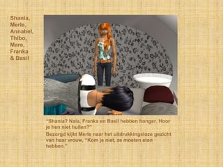 Shania,
Merle,
Annabel,
Thibo,
Mare,
Franka
& Basil




           “Shania? Naia, Franka en Basil hebben honger. Hoor
           je hen niet huilen?”
           Bezorgd kijkt Merle naar het uitdrukkingsloze gezicht
           van haar vrouw, “Kom je niet, ze moeten eten
           hebben.”
 