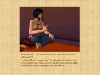 Annabel slikt, hoe moet ze dit aan een kind van tien
uitleggen??
“Luister, Mare”, begint ze, “Om kindjes te maken, heb
je natuurlijk een mama en een papa nodig. En meestal
houden die mama en papa ook van elkaar…”
 