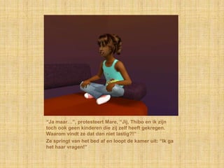 “Ja maar…”, protesteert Mare, “Jij, Thibo en ik zijn
toch ook geen kinderen die zij zelf heeft gekregen.
Waarom vindt ze dat dan niet lastig?!”
Ze springt van het bed af en loopt de kamer uit: “Ik ga
het haar vragen!”
 