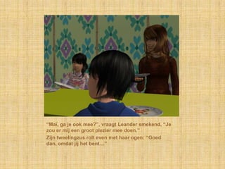 “Maï, ga je ook mee?”, vraagt Leander smekend, “Je
zou er mij een groot plezier mee doen.”
Zijn tweelingzus rolt even met haar ogen: “Goed
dan, omdat jij het bent…”
 