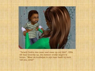 “Terwijl Cédric dan weer veel meer op mij lijkt!”, Elfie
tilt haar broertje op, die meteen vrolijk begint te
kirren, “Maar de krulletjes in zijn haar heeft hij toch
van jou, oma!”
 