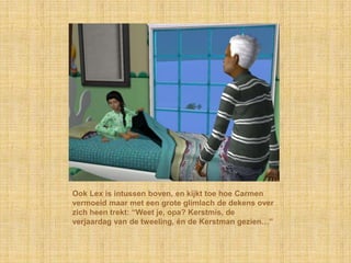 Ook Lex is intussen boven, en kijkt toe hoe Carmen
vermoeid maar met een grote glimlach de dekens over
zich heen trekt: “Weet je, opa? Kerstmis, de
verjaardag van de tweeling, én de Kerstman gezien…”
 