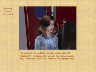 Katrien,
Damian
& Jasmin




           “En nu ga je me eindelijk vertellen wat er scheelt!”
           “Wat dan?”, verstoord kijkt Jasmin haar achternichtje
           aan, “Waar heb je het over, Katrien? Alles gaat prima!”
 