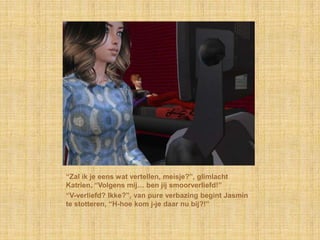 “Zal ik je eens wat vertellen, meisje?”, glimlacht
Katrien, “Volgens mij… ben jij smoorverliefd!”
“V-verliefd? Ikke?”, van pure verbazing begint Jasmin
te stotteren, “H-hoe kom j-je daar nu bij?!”
 