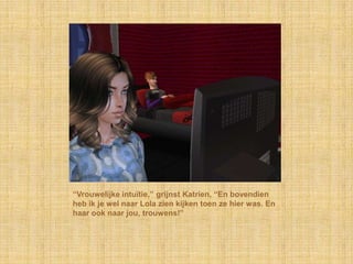 “Vrouwelijke intuïtie,” grijnst Katrien, “En bovendien
heb ik je wel naar Lola zien kijken toen ze hier was. En
haar ook naar jou, trouwens!”
 