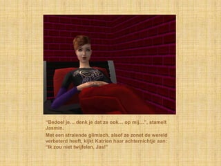 “Bedoel je… denk je dat ze ook… op mij…”, stamelt
Jasmin.
Met een stralende glimlach, alsof ze zonet de wereld
verbeterd heeft, kijkt Katrien haar achternichtje aan:
“Ik zou niet twijfelen, Jas!”
 